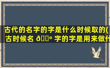 古代的名字的字是什么时候取的(古时候名 🐺 字的字是用来做什么的)